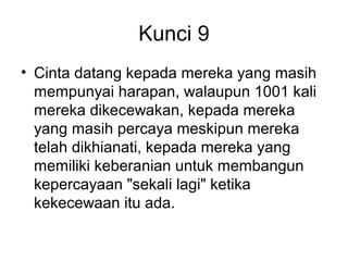 Kunci 9
• Cinta datang kepada mereka yang masih
  mempunyai harapan, walaupun 1001 kali
  mereka dikecewakan, kepada mereka
  yang masih percaya meskipun mereka
  telah dikhianati, kepada mereka yang
  memiliki keberanian untuk membangun
  kepercayaan "sekali lagi" ketika
  kekecewaan itu ada.
 