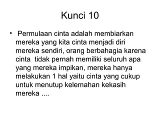 Kunci 10
• Permulaan cinta adalah membiarkan
  mereka yang kita cinta menjadi diri
  mereka sendiri, orang berbahagia karena
  cinta tidak pernah memiliki seluruh apa
  yang mereka impikan, mereka hanya
  melakukan 1 hal yaitu cinta yang cukup
  untuk menutup kelemahan kekasih
  mereka ....
 