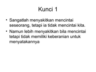 Kunci 1
• Sangatlah menyakitkan mencintai
  seseorang, tetapi ia tidak mencintai kita.
• Namun lebih menyakitkan bila mencintai
  tetapi tidak memiliki keberanian untuk
  menyatakannya
 