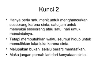 Kunci 2
• Hanya perlu satu menit untuk menghancurkan
  seseorang karena cinta, satu jam untuk
  menyukai seseorang atau satu hari untuk
  mencintainya.
• Tetapi membutuhkan waktu seumur hidup untuk
  memulihkan luka-luka karena cinta.
• Melupakan bukan selalu berarti memaafkan.
• Maka jangan pernah lari dari kenyataan cinta.
 