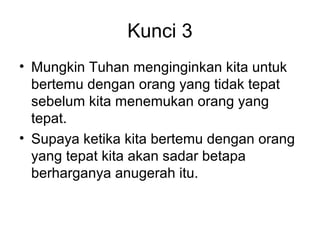 Kunci 3
• Mungkin Tuhan menginginkan kita untuk
  bertemu dengan orang yang tidak tepat
  sebelum kita menemukan orang yang
  tepat.
• Supaya ketika kita bertemu dengan orang
  yang tepat kita akan sadar betapa
  berharganya anugerah itu.
 