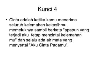 Kunci 4
• Cinta adalah ketika kamu menerima
  seluruh kelemahan kekasihmu,
  memeluknya sambil berkata "apapun yang
  terjadi aku tetap mencintai kelemahan
  mu" dan selalu ada air mata yang
  menyertai "Aku Cinta Padamu".
 