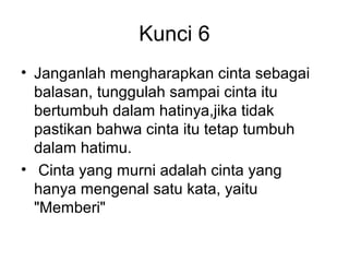 Kunci 6
• Janganlah mengharapkan cinta sebagai
  balasan, tunggulah sampai cinta itu
  bertumbuh dalam hatinya,jika tidak
  pastikan bahwa cinta itu tetap tumbuh
  dalam hatimu.
• Cinta yang murni adalah cinta yang
  hanya mengenal satu kata, yaitu
  "Memberi"
 
