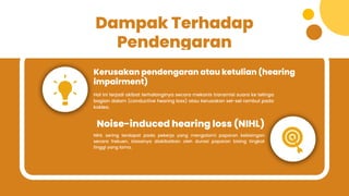 Dampak Terhadap
Pendengaran
Kerusakan pendengaran atau ketulian (hearing
impairment)
Noise-induced hearing loss (NIHL)
Hal ini terjadi akibat terhalanginya secara mekanis transmisi suara ke telinga
bagian dalam (conductive hearing loss) atau kerusakan sel-sel rambut pada
koklea.
NIHL sering terdapat pada pekerja yang mengalami paparan kebisingan
secara frekuen, biasanya diakibatkan oleh durasi paparan bising tingkat
tinggi yang lama.
 
