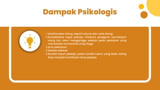 Dampak Psikologis
sifat/karakter bising, seperti volume dan nada bising;
1.
kompleksitas tugas pekerja, misalnya gangguan percakapan
orang lain akan mengganggu pekerja pada pekerjaan yang
memerlukan konsentrasi yang tinggi;
2.
jenis pekerjaan;
3.
jabatan pekerja;
4.
kondisi tubuh pekerja; pada kondisi tubuh yang lelah, bising
bisa menjadi kontributor stres pekerja.
5.
 