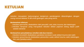 KETULIAN
Ketulian merupakan berkurangnya ketajaman pendengaran dibandingkan dengan
orang normal sebesar 15 dB untuk golongan usia yang sama.
Berdasarkan sifatnya:
Ketulian permanen, disebabkan oleh penyakit, usla, obat, trauma, dan kebisingan.
1.
Ketulian temporer yang merupakan ketulian akibat pajanan bising dapat pulih
setelah istirahat
2.
Berdasarkan penyebabnya, ketulian ada dua macam.
Ketulian konduktif, disebabkan peralatan konduksi rusak akibat trauma dari sakit.
1.
Ketulian sensorineural, disebabkan persarafan rusak, akibat trauma, sakit, kebisingan,
dan usia (presbycussis).
2.
 