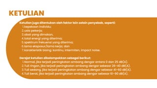 KETULIAN
Ketulian juga ditentukan oleh faktor lain selain penyebab, seperti:
kepekaan individu;
1.
usia pekerja;
2.
obat yang dimakan,
3.
total energi yang diterima;
4.
spektrum frekuensi yang diterima;
5.
lama eksposur/lama kerja; dan
6.
karakteristik bising: kontinu, intermiten, impact noise.
7.
Derajat ketulian dikelompokkan sebagai berikut:
Normal, jika terjadi peningkatan ambang dengar antara 0 dan 25 dB(A).
1.
Tuli ringan, jika terjadi peningkatan ambang dengar sebesar 26-40 dB(A).
2.
Tuli sedang, jika terjadi peningkatan ambang dengar sebesar 41-60 dB(A).
3.
Tuli berat, jika terjadi peningkatan ambang dengar sebesar 61-90 dB(A).
4.
 