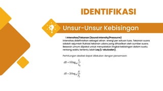Unsur-Unsur Kebisingan
Intensitas/Tekanan (Sound Intensity/Pressurre)
1.
Intensitas didefinisikan sebagai aliran energi per satuan luas. Tekanan suara
adalah sejumlah fluktasi tekanan udara yang dihasilkan oleh sumber suara.
Besaran umum dipakai untuk menyatakan tingkat kebisingan dalam suatu
rentang waktu tertentu ialah Leq (L-ekuivalen).
Perhitungan desibel dapat dilakukan dengan persamaan:
IDENTIFIKASI
 