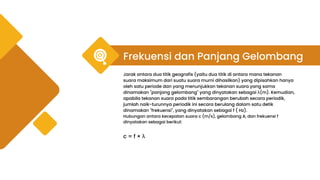 Frekuensi dan Panjang Gelombang
Jarak antara dua titik geografis (yaitu dua titik di antara mana tekanan
suara maksimum dari suatu suara murni dihasilkan) yang dipisahkan hanya
oleh satu periode dan yang menunjukkan tekanan suara yang sama
dinamakan "panjang gelombang" yang dinyatakan sebagai λ(m). Kemudian,
apabila tekanan suara pada titik sembarangan berubah secara periodik,
jumlah naik-turunnya periodik ini secara berulang dalam satu detik
dinamakan "frekuensi", yang dinyatakan sebagai f ( Hz).
Hubungan antara kecepatan suara c (m/s), gelombang A, dan frekuensi f
dinyatakan sebagai berikut:
c = f × λ
 