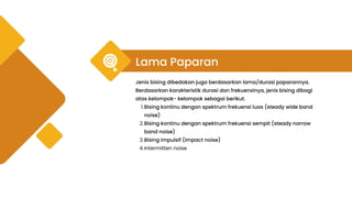 Lama Paparan
Jenis bising dibedakan juga berdasarkan lama/durasi paparannya.
Berdasarkan karakteristik durasi dan frekuensinya, jenis bising dibagi
atas kelompok- kelompok sebagai berikut.
Bising kontinu dengan spektrum frekuensi luas (steady wide band
noise)
1.
Bising kontinu dengan spektrum frekuensi sempit (steady narrow
band noise)
2.
Bising impulsif (impact noise)
3.
Intermitten noise
4.
 