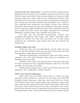 menanti jawaban kita setepat-tepatnya “, juga berkaitan dengan masalah teknologi 
pengelohan hasil-hasil pertanian yang merupakan tantangan yang lebih besar lagi. 
Salah satu tujuan yang berkaitan dengan peranan strategis sector pertanian adalah 
penyediaan bahan baku sebagai salah satu basis industrialisasi khususnya dalam 
pengolahan hasil-hasil pertanian. Usaha diversifikasi dan penanganan masalah pasca 
panen tersebut diatas memerlukan pemikiran untuk menciptakan sistem “Agribisnis” 
yang memerlukan paket kebijaksanan yang berbeda. Dengan sistem agribisnis 
dimaksudkan untuk mencapai dua tujuan yaitu menghasilkan bahan pertanian sampai 
ke pasar, termasuk penanganan masalah pasca panen. Kedua, menghasilkan salah satu 
faktor produksi bagi sektor industri. Jadi dengan menciptakan dan membangun 
pabrikpabrik dan industri- industri untuk pengolahan hasil pertanian tadi. 
Para petani juga akan bertambah kesejahteraannya, walaupun untuk 
membangun baik agribisnis sampai dengan “Agro Industri” memerlukan modal, 
teknologi dan informasi dan tenaga kerja yang banyak. Hal ini dapat dengan 
memperoleh yaitu mengirimkan tenaga kenegara yang lebih maju agribisnis dan 
agroindustrinya. 
Klasifikasi Sumber Daya Alam 
Sumber daya alam secara fisik diklasifikasikan menjadi sumber daya alam 
pulih, tak pulih dan gabungan Sumber daya yang menurun kuantitasnya dan tidak 
dapat diperbaharui dengan teknologi disebut daerah kritis 
Berdasarkan pengelolaannya, pengelompokan sumber daya dibagi menjadi: 
pengelolaan oleh swasta untuk kelompok barang pribadi dan pengelolaan oleh 
pemerintah untuk barang public. 
Pembedaan antara sumber daya alam pulih dan tak pulih dapat dilihat pula 
dari aspek penerimaan dan biaya pengelolaan.Pembedaan sumber daya alam dapat 
juga dilihat dari aspek primer dan sekunder. 
Dikaitkan dengan penggunaannya, sumber daya alam dapat dilihat dari sifat 
hubungannya yaitu : komplementer, substitusi dan netral. 
Sumber Daya Alam dan Pembangunan 
Empat negara yang akan dibahas dalam tulisan ini adalah dua negara 
pengekspor minyak, Indonesia dan Venezuela, dan dua negara yang relatif tidak 
dianugerahi dengan kemakmuran sumber daya alam, Korea Selatan dan Taiwan. 
Perlu dijelaskan bahwa yang dimaksud dengan negara pengekspor minyak adalah 
negara-negara di mana besarnya andil produksi minyak dalam produk domestik bruto 
dan besarnya ekspor minyak dalam total nilai ekspor menempatkan sector minyak 
pada titik pusat akumulasi ekonomi. Negaranegara tersebut juga pada saat yang sama 
kekurangan kapital, artinya memiliki jumlah penduduk yang besar dengan tabungan 
 
