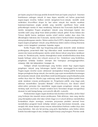 per kapita yang kecil dan juga produk domestik bruto per kapita yang kecil. Ancaman 
keterbatasan cadangan minyak di masa depan memiliki arti bahwa pemerintah 
negara-negara tersebut, bahkan setelah mengalami boom minyak, memilih untuk 
melakukan diversifikasi ekspor ke luar sektor minyak dan mereka membuat 
keputusan-keputusan jangka pendek yang memiliki signifikansi besar untuk 
perkembangan mereka di masa mendatang. Indonesia dan Venezuela dipilih karena 
mereka merupakan Negara pengekspor minyak yang kekurangan kapital, dan 
memiliki andil yang cukup besar dalam produksi minyak global. Korea Selatan dan 
Taiwan dipilih karena meskipun mereka relatif miskin sumber daya alam bila 
dibandingkan Indonesia dan Venezuela, mereka relative berhasil dalam menjalankan 
strategi pembangunan mereka. Dalam analisis Karl (1997), diajukan pendapat bahwa 
negara-negara pengekspor minyak yang dibahasnya dalam analisis tentang fenomena 
negara rentier mengalami penurunan kapasitas negara. 
Ketika Negara tidak lagi bergantung pada pajak domestik untuk mendanai 
pembangunan, pemerintah tidak lagi diharuskan untuk memformulasikan sasaran-sasaran 
dan tujuan pembangunan mereka untuk diawasi rakyat yang harus membayar 
semua itu. Demikian pula, mereka dimungkinkan untuk mendistribusikan dana-dana 
kepada berbagai sektor dan wilayah secara ad hoc. Sentralisasi yang berlebihan, 
pengabaian terhadap keadaan setempat dan kurangnya pertanggungjawaban; 
semuanya lahir dari independensi keuangan ini. 
Terdapat sebuah kecenderungan yang berlaku umum bagi negara-negara 
pengekspor minyak yang kekurangan kapital dalam menanggapi boom minyak. 
Negara-negara tersebut secara substansial meningkatkan belanja publik bersamaan 
dengan peningkatan harga minyak, dan mereka juga cepat memanfaatkan keuntungan 
dari penjualan minyak untuk memelihara model pembangunan yang berdasarkan pada 
sumber daya alam ini. Mereka juga cenderung untuk berhutang dalam jumlah besar 
untuk mendanai rencana pembangunan ini. Pengeluaran publik yang tinggi pada 
akhirnya menimbulkan “penyakit Belanda” (Dutch Disease), dan ukuran relatif 
sektor-sektor pertanian dan manufaktur negara-negara pengekspor minyak, yang 
memang sejak awal kecil, menjadi semakin kecil, bersamaan dengan mengarahnya 
ekonomi ke arah barang-barang nontradeable alih-alih tradeable. 
Perekonomian negara-negara demikian lalu dicirikan oleh inflasi, defisit fiskal 
yang berlanjut dan masalah neraca pembayaran. Pada akhirnya, mata uang mereka 
yang ditempatkan pada nilai tukar terlalu tinggi (overvalued) akhirnya menimbulkan 
kemandekan ekspor nonmigas, sementara penyusutan produksi nasional bruto 
menimbulkan pengaruh buruh terhadap industri yang berorientasi domestik, yang 
menjadi titik utama hampir semua rencana industrialisasi berbasis sumber daya alam 
yang dijalankan. Ada satu hal penting yang perlu diperhatikan, yaitu bahwa dalam 
konteks kecenderungan di atas, terdapat tingkat kinerja yang beragam. Prioritas untuk 
 