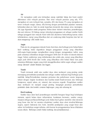 Air 
Air merupakan salah satu kebutuhan utama makhluk hidup dan bumi sendiri 
didominasi oleh wilayah perairan. Dari total wilayah perairan yang ada, 97% 
merupakan air asin (wilayah laut, samudra, dll.) dan hanya 3% yang merupakan air 
tawar (wilayah sungai, danau, dll.).Seiring dengan pertumbuhan populasi manusia, 
kebutuhan akan air, baik itu untuk keperluan domestik dan energi, terus meningkat. 
Air juga digunakan untuk pengairan, bahan dasar industri minuman, penambangan, 
dan aset rekreasi. Di bidang energi, teknologi penggunaan air sebagai sumber listrik 
sebagai pengganti dari minyak bumi telah dan akanterus berkembang karena selain 
terbaharukan, energi yang dihasilkan dari air cenderung tidak berpolusi dan hal ini 
akan mengurangi efek rumah kaca. 
Angin 
Pada era ini, penggunaan minyak bumi, batu bara, dan berbagai jenis bahan bakar 
hasil tambang mulai digantikan dengan penggunaan energi yang dihasilkan 
oleh angin.Angin mampu menghasilkan energi dengan menggunakan turbin yang 
pada umumnya diletakkan dengan ketinggian lebih dari 30 meter di daerah dataran 
tinggi. Selain sumbernya yang terbaharukan dan selalu ada, energi yang dihasilkan 
angin jauh lebih bersih dari residu yang dihasilkan oleh bahan bakar lain pada 
umumnya.Beberapa negara yang telah mengaplikasikan turbin angin sebagai sumber 
energi alternatif adalah Belanda dan Inggris. 
Tanah 
Tanah termasuk salah satu sumber daya alam nonhayati yang penting untuk 
menunjang pertumbuhan penduduk dan sebagai sumber makanan bagi berbagai jenis 
makhluk hidup.Pertumbuhan tanaman pertanian dan perkebunan secara langsung 
terkait dengan tingkat kesuburan dan kualitas tanah.Tanah tersusun atas beberapa 
komponen, seperti udara, air, mineral, dan senyawa organik. Pengelolaan sumber 
daya nonhayati ini menjadi sangat penting mengingat pesatnya pertambahan 
penduduk dunia dan kondisi cemaran lingkungan yang ada sekarang ini. 
Hasil tambang 
Sumber daya alam hasil penambangan memiliki beragam fungsi bagi kehidupan 
manusia, seperti bahan dasar infrastruktur, kendaraan bermotor, sumber energi, 
maupun sebagai perhiasan.Berbagai jenis bahan hasil galian memiliki nilai ekonomi 
yang besar dan hal ini memicu eksploitasi sumber daya alam tersebut.Beberapa 
negara, seperti Indonesia dan Arab, memiliki pendapatan yang sangat besar dari 
sektor ini.Jumlahnya sangat terbatas, oleh karena itu penggunaannya harus dilakukan 
secara efisein. Beberapa contoh bahan tambang dan pemanfaatannya : 
 
