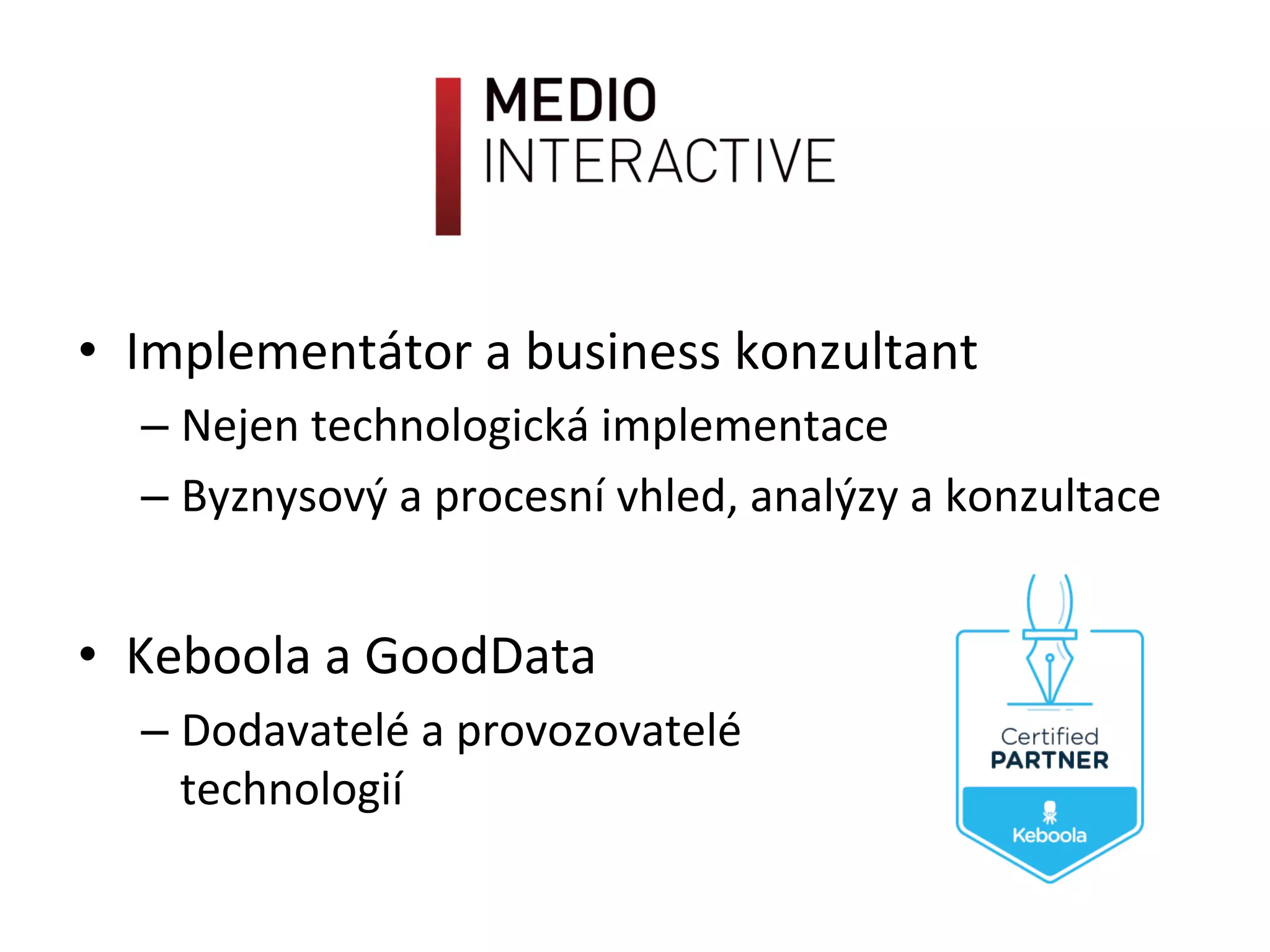 •  Implementátor	
  a	
  business	
  konzultant	
  
– Nejen	
  technologická	
  implementace	
  
– Byznysový	
  a	
  procesní	
  vhled,	
  analýzy	
  a	
  konzultace	
  
•  Keboola	
  a	
  GoodData	
  
– Dodavatelé	
  a	
  provozovatelé	
  	
  
technologií	
  
 