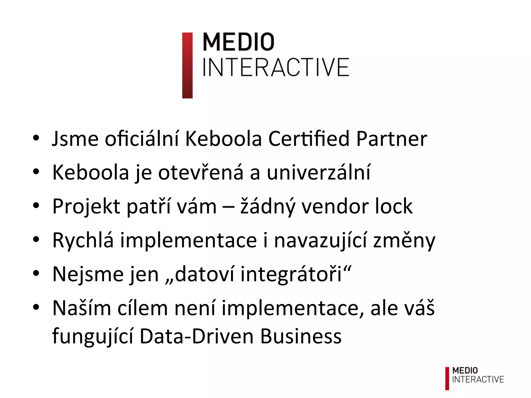 •  Jsme	
  oﬁciální	
  Keboola	
  Cer!ﬁed	
  Partner	
  
•  Keboola	
  je	
  otevřená	
  a	
  univerzální	
  
•  Projekt	
  patří	
  vám	
  –	
  žádný	
  vendor	
  lock	
  
•  Rychlá	
  implementace	
  i	
  navazující	
  změny	
  
•  Nejsme	
  jen	
  „datoví	
  integrátoři“	
  
•  Naším	
  cílem	
  není	
  implementace,	
  ale	
  váš	
  
fungující	
  Data-­‐Driven	
  Business	
  
 
