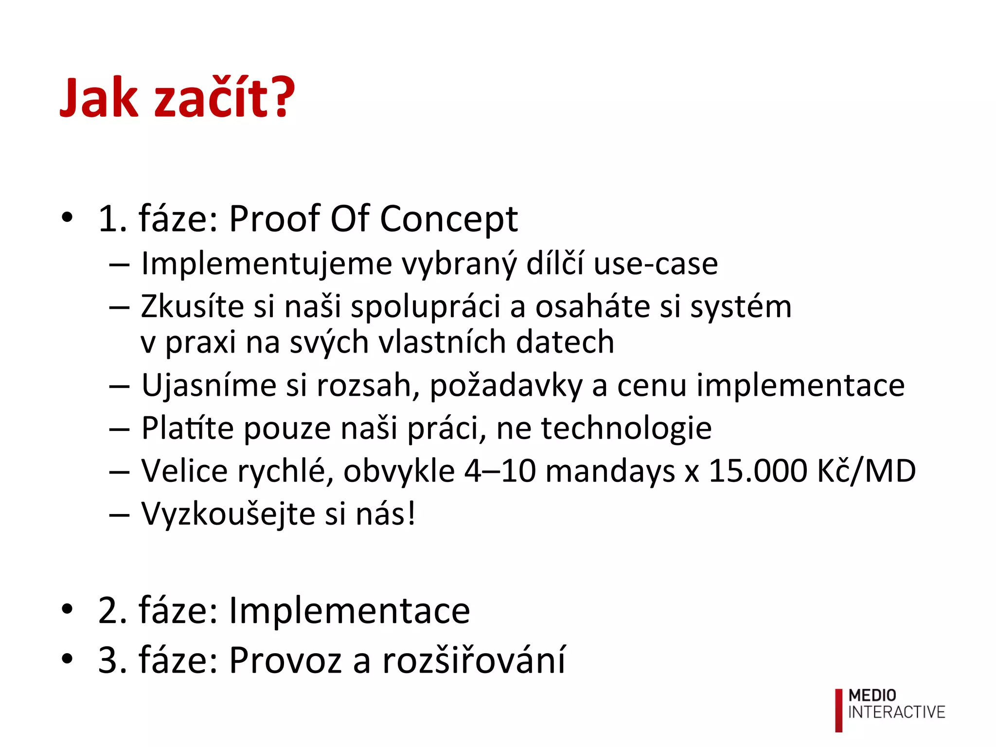 Jak	
  začít?	
  
•  1.	
  fáze:	
  Proof	
  Of	
  Concept	
  
–  Implementujeme	
  vybraný	
  dílčí	
  use-­‐case	
  
–  Zkusíte	
  si	
  naši	
  spolupráci	
  a	
  osaháte	
  si	
  systém	
  	
  
v	
  praxi	
  na	
  svých	
  vlastních	
  datech	
  
–  Ujasníme	
  si	
  rozsah,	
  požadavky	
  a	
  cenu	
  implementace	
  
–  Plate	
  pouze	
  naši	
  práci,	
  ne	
  technologie	
  
–  Velice	
  rychlé,	
  obvykle	
  4–10	
  mandays	
  x	
  15.000	
  Kč/MD	
  
–  Vyzkoušejte	
  si	
  nás!	
  
•  2.	
  fáze:	
  Implementace	
  
•  3.	
  fáze:	
  Provoz	
  a	
  rozšiřování	
  
 