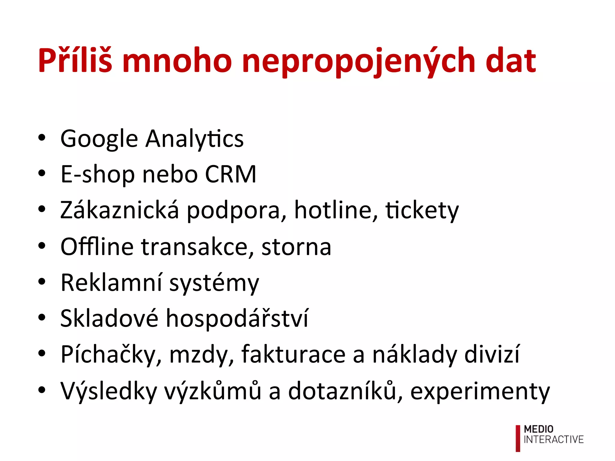 Příliš	
  mnoho	
  nepropojených	
  dat	
  
•  Google	
  Analy!cs	
  
•  E-­‐shop	
  nebo	
  CRM	
  
•  Zákaznická	
  podpora,	
  hotline,	
  !ckety	
  
•  Oﬄine	
  transakce,	
  storna	
  
•  Reklamní	
  systémy	
  
•  Skladové	
  hospodářství	
  
•  Píchačky,	
  mzdy,	
  fakturace	
  a	
  náklady	
  divizí	
  
•  Výsledky	
  výzkůmů	
  a	
  dotazníků,	
  experimenty	
  
 