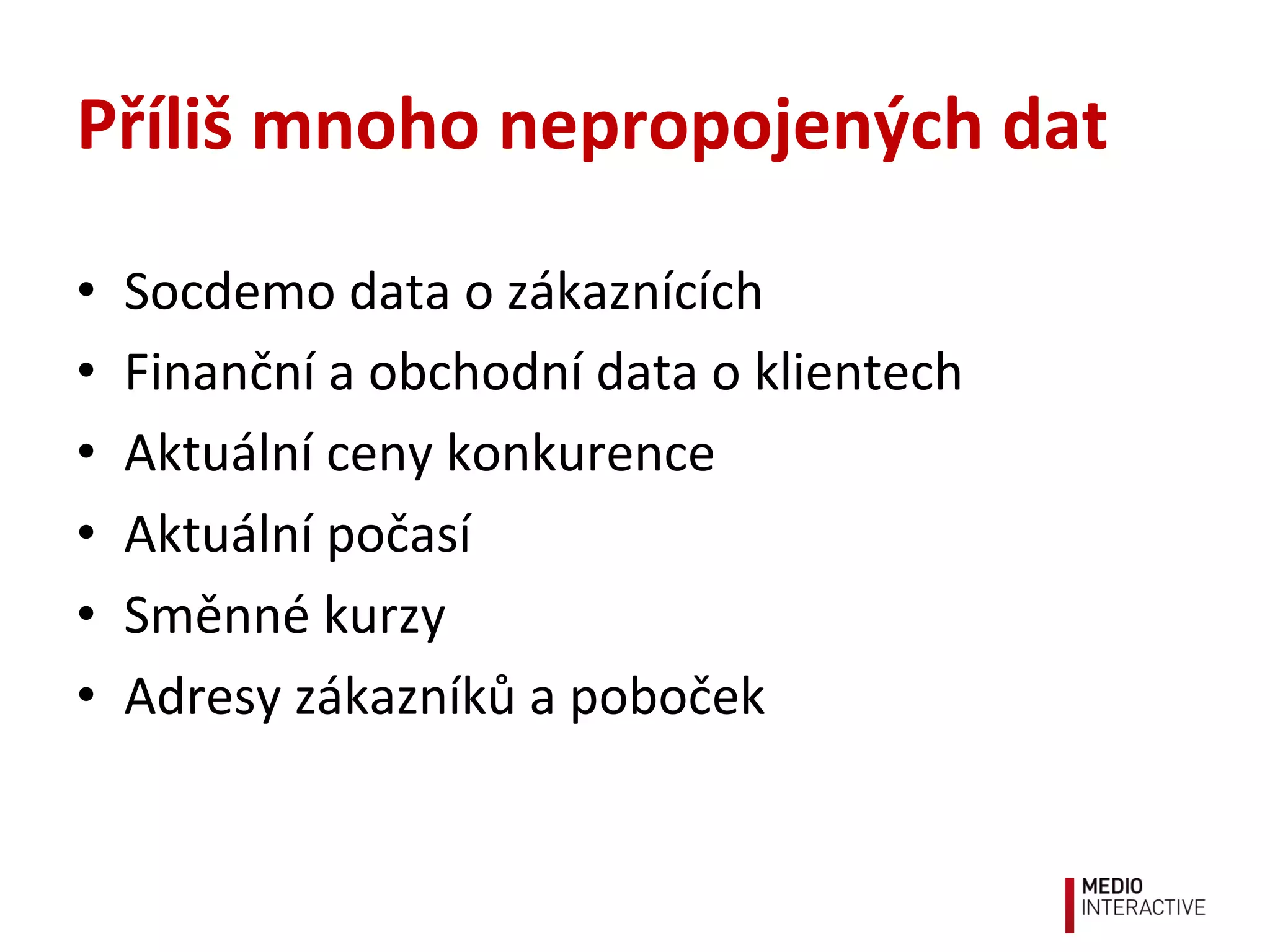 Příliš	
  mnoho	
  nepropojených	
  dat	
  
•  Socdemo	
  data	
  o	
  zákaznících	
  
•  Finanční	
  a	
  obchodní	
  data	
  o	
  klientech	
  
•  Aktuální	
  ceny	
  konkurence	
  
•  Aktuální	
  počasí	
  
•  Směnné	
  kurzy	
  
•  Adresy	
  zákazníků	
  a	
  poboček	
  
 