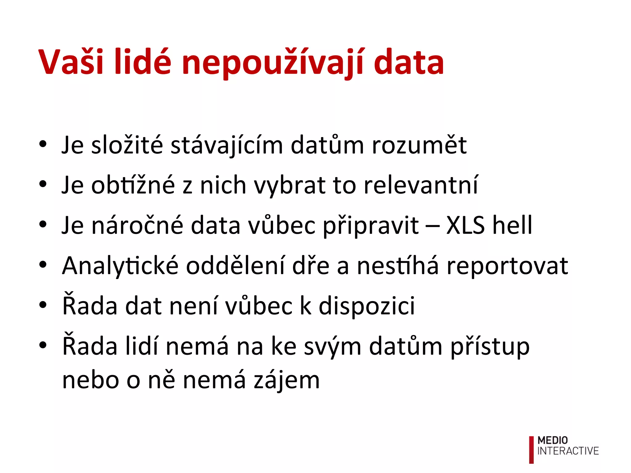 Vaši	
  lidé	
  nepoužívají	
  data	
  
•  Je	
  složité	
  stávajícím	
  datům	
  rozumět	
  
•  Je	
  obžné	
  z	
  nich	
  vybrat	
  to	
  relevantní	
  
•  Je	
  náročné	
  data	
  vůbec	
  připravit	
  –	
  XLS	
  hell	
  
•  Analy!cké	
  oddělení	
  dře	
  a	
  neshá	
  reportovat	
  
•  Řada	
  dat	
  není	
  vůbec	
  k	
  dispozici	
  
•  Řada	
  lidí	
  nemá	
  na	
  ke	
  svým	
  datům	
  přístup	
  
nebo	
  o	
  ně	
  nemá	
  zájem	
  
 