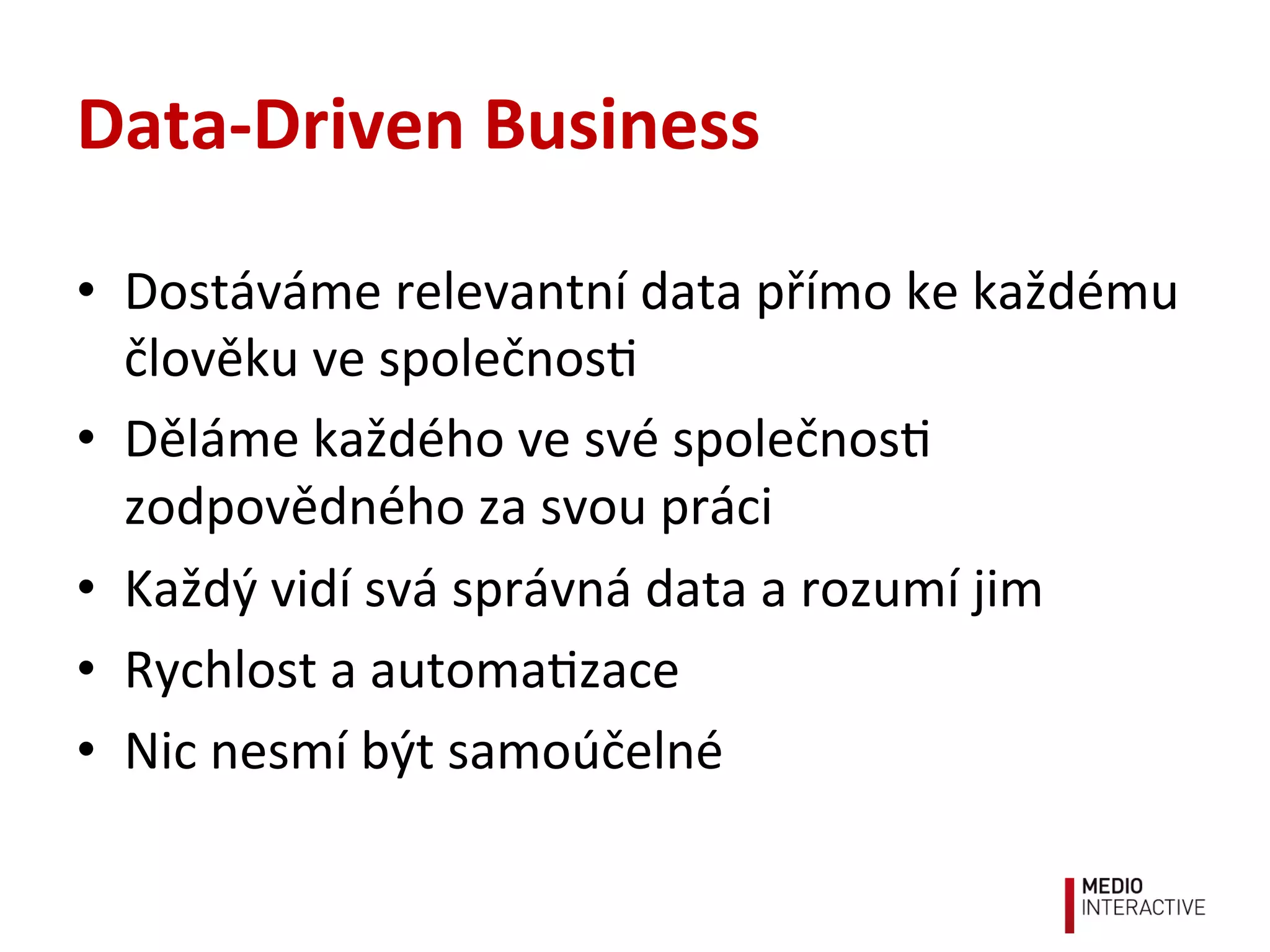 Data-­‐Driven	
  Business	
  
•  Dostáváme	
  relevantní	
  data	
  přímo	
  ke	
  každému	
  
člověku	
  ve	
  společnos!	
  
•  Děláme	
  každého	
  ve	
  své	
  společnos!	
  
zodpovědného	
  za	
  svou	
  práci	
  
•  Každý	
  vidí	
  svá	
  správná	
  data	
  a	
  rozumí	
  jim	
  
•  Rychlost	
  a	
  automa!zace	
  
•  Nic	
  nesmí	
  být	
  samoúčelné	
  
 