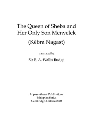 The Queen of Sheba and
Her Only Son Menyelek
    (Këbra Nagast)
           translated by

    Sir E. A. Wallis Budge




    In parentheses Publications
          Ethiopian Series
     Cambridge, Ontario 2000
 
