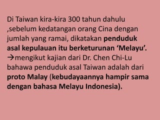 Di Taiwan kira-kira 300 tahun dahulu
,sebelum kedatangan orang Cina dengan
jumlah yang ramai, dikatakan penduduk
asal kepulauan itu berketurunan ‘Melayu’.
mengikut kajian dari Dr. Chen Chi-Lu
bahawa penduduk asal Taiwan adalah dari
proto Malay (kebudayaannya hampir sama
dengan bahasa Melayu Indonesia).
 