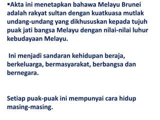 Akta ini menetapkan bahawa Melayu Brunei
adalah rakyat sultan dengan kuatkuasa mutlak
undang-undang yang dikhususkan kepada tujuh
puak jati bangsa Melayu dengan nilai-nilai luhur
kebudayaan Melayu.

Ini menjadi sandaran kehidupan beraja,
berkeluarga, bermasyarakat, berbangsa dan
bernegara.


Setiap puak-puak ini mempunyai cara hidup
masing-masing.
 