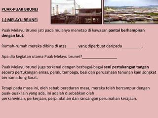 PUAK-PUAK BRUNEI

1.) MELAYU BRUNEI

Puak Melayu Brunei jati pada mulanya menetap di kawasan pantai berhampiran
dengan laut.

Rumah-rumah mereka dibina di atas_____ yang diperbuat daripada_________.

Apa dia kegiatan utama Puak Melayu brunei?________________

Puak Melayu brunei juga terkenal dengan berbagai-bagai seni pertukangan tangan
seperti pertukangan emas, perak, tembaga, besi dan perusahaan tenunan kain songket
bernama Jong Sarat.

Tetapi pada masa ini, oleh sebab peredaran masa, mereka telah bercampur dengan
puak-puak lain yang ada, ini adalah disebabkan oleh
perkahwinan, perkerjaan, perpindahan dan rancangan perumahan kerajaan.
 
