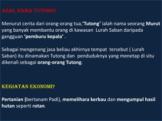 Asal Nama Tutong?

Menurut cerita dari orang-orang tua,’Tutong’ ialah nama seorang Murut
yang banyak membantu orang di kawasan Lurah Saban daripada
gangguan ‘pemburu kepala’ .

Sebagai mengenang jasa beliau akhirnya tempat tersebut ( Lurah
Saban) itu dinamakan Tutong dan penduduknya yang menetap di situ
dikenali sebagai orang-orang Tutong.



Kegiatan Ekonomi?

Pertanian (bertanam Padi), memelihara kerbau dan mengumpul hasil
hutan seperti rotan.
 