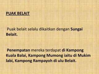 PUAK BELAIT


Puak belait selalu dikaitkan dengan Sungai
Belait.


 Penempatan mereka terdapat di Kampong
Kuala Balai, Kampong Mumong iaitu di Mukim
labi, Kampong Rampayoh di ulu Belait.
 
