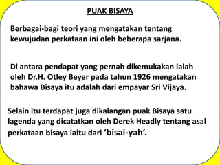 PUAK BISAYA

Berbagai-bagi teori yang mengatakan tentang
kewujudan perkataan ini oleh beberapa sarjana.


Di antara pendapat yang pernah dikemukakan ialah
oleh Dr.H. Otley Beyer pada tahun 1926 mengatakan
bahawa Bisaya itu adalah dari empayar Sri Vijaya.

Selain itu terdapat juga dikalangan puak Bisaya satu
lagenda yang dicatatkan oleh Derek Headly tentang asal
perkataan bisaya iaitu dari ‘bisai-yah’.
 