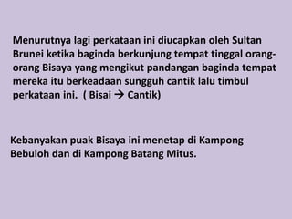 Menurutnya lagi perkataan ini diucapkan oleh Sultan
Brunei ketika baginda berkunjung tempat tinggal orang-
orang Bisaya yang mengikut pandangan baginda tempat
mereka itu berkeadaan sungguh cantik lalu timbul
perkataan ini. ( Bisai  Cantik)


Kebanyakan puak Bisaya ini menetap di Kampong
Bebuloh dan di Kampong Batang Mitus.
 