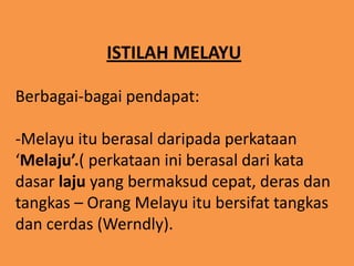 ISTILAH MELAYU

Berbagai-bagai pendapat:

-Melayu itu berasal daripada perkataan
‘Melaju’.( perkataan ini berasal dari kata
dasar laju yang bermaksud cepat, deras dan
tangkas – Orang Melayu itu bersifat tangkas
dan cerdas (Werndly).
 