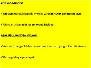 BANGSA MELAYU


Melayu merujuk kepada mereka yang bertutur bahasa Melayu .


Mengamalkan adat resam orang Melayu.


ASAL USUL BANGSA MELAYU


Asal usul bangsa Melayu merupakan sesuatu yang sukar ditentukan.


Berbagai-bagai pendapat.
 