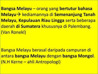Bangsa Melayu – orang yang bertutur bahasa
Melayu kediamannya di Semenanjung Tanah
Melayu, Kepulauan Riau Lingga serta beberapa
daerah di Sumatera khususnya di Palembang.
(Van Ronekl)


Bangsa Melayu berasal daripada campuran di
antara bangsa Melayu dengan bangsa Mongol.
(N.H Kerne – ahli Antropologi)
 