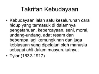 Takrifan Kebudayaan Kebudayaan ialah satu keseluruhan cara hidup yang termasuk di dalamnya pengetahuan, kepercayaan, seni, moral, undang-undang, adat resam dan beberapa lagi kemungkinan dan juga kebiasaan yang dipelajari oleh manusia sebagai ahli dalam masyarakatnya. Tylor (1832-1917) 