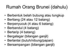 Rumah Orang Brunei (dahulu)  Berbentuk belah bubung atau tungkup Bertiang (24 atau 12 batang) Berpenyucuk (4 atau 6 batang) Berbandul (4 batang) Bertarip (4 batang) Bergalagar (bilangan ganjil) Berlantai (buluh/nibung/papan) Bersampangan (bilangan ganjil) 