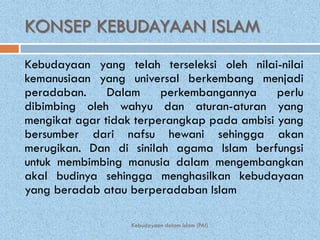 KONSEP KEBUDAYAAN ISLAM
Kebudayaan yang telah terseleksi oleh nilai-nilai
kemanusiaan yang universal berkembang menjadi
peradaban.     Dalam     perkembangannya     perlu
dibimbing oleh wahyu dan aturan-aturan yang
mengikat agar tidak terperangkap pada ambisi yang
bersumber dari nafsu hewani sehingga akan
merugikan. Dan di sinilah agama Islam berfungsi
untuk membimbing manusia dalam mengembangkan
akal budinya sehingga menghasilkan kebudayaan
yang beradab atau berperadaban Islam

                   Kebudayaan dalam Islam (PAI)
 