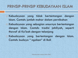 PRINSIP-PRINSIP KEBUDAYAAN ISLAM

   Kebudayaan yang tidak bertentangan dengan
    Islam. Contoh: jumlah mahar dalam pernikahan
   Kebudayaan yang sebagian unsurnya bertentangan
    dengan Islam. Contoh: tradisi jahiliyah, seperti
    thowaf di Ka’bah dengan telanjang
   Kebudayaan yang bertentangan dengan Islam.
    Contoh: budaya “ ngaben“ di Bali



                     Kebudayaan dalam Islam (PAI)
 
