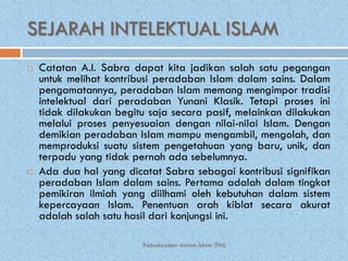 SEJARAH INTELEKTUAL ISLAM
   Catatan A.I. Sabra dapat kita jadikan salah satu pegangan
    untuk melihat kontribusi peradaban Islam dalam sains. Dalam
    pengamatannya, peradaban Islam memang mengimpor tradisi
    intelektual dari peradaban Yunani Klasik. Tetapi proses ini
    tidak dilakukan begitu saja secara pasif, melainkan dilakukan
    melalui proses penyesuaian dengan nilai-nilai Islam. Dengan
    demikian peradaban Islam mampu mengambil, mengolah, dan
    memproduksi suatu sistem pengetahuan yang baru, unik, dan
    terpadu yang tidak pernah ada sebelumnya.
   Ada dua hal yang dicatat Sabra sebagai kontribusi signifikan
    peradaban Islam dalam sains. Pertama adalah dalam tingkat
    pemikiran ilmiah yang diilhami oleh kebutuhan dalam sistem
    kepercayaan Islam. Penentuan arah kiblat secara akurat
    adalah salah satu hasil dari konjungsi ini.

                         Kebudayaan dalam Islam (PAI)
 