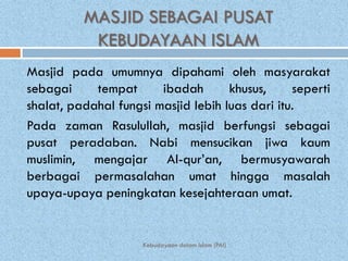 MASJID SEBAGAI PUSAT
           KEBUDAYAAN ISLAM
Masjid pada umumnya dipahami oleh masyarakat
sebagai     tempat      ibadah       khusus,     seperti
shalat, padahal fungsi masjid lebih luas dari itu.
Pada zaman Rasulullah, masjid berfungsi sebagai
pusat peradaban. Nabi mensucikan jiwa kaum
muslimin, mengajar Al-qur’an, bermusyawarah
berbagai permasalahan umat hingga masalah
upaya-upaya peningkatan kesejahteraan umat.


                     Kebudayaan dalam Islam (PAI)
 