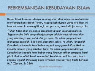 PERKEMBANGAN KEBUDAYAAN ISLAM

Kalau tidak karena adanya kesungguhan dan kejujuran Muhammad
menyampaikan risalah Tuhan, niscaya kehidupan yang kita lihat ini
lambat laun akan menghilangkan apa yang telah diajarkannya itu.
"Tuhan tidak akan memaksa seseorang di luar kesanggupannya.
Segala usaha baik yang dikerjakannya adalah untuk dirinya, dan
yang sebaliknya pun untuk dirinya pula. 'Ya Allah, jangan kami
dianggap bersalah, bila kami lupa atau keliru. Ya Allah, janganlah
Kaupikulkan kepada kami beban seperti yang pernah Kaupikulkan
kepada mereka yang sebelum kami. Ya Allah, jangan hendaknya
Kaupikulkan kepada kami beban yang kiranya takkan sanggup kami
pikul. Beri maaflah kami, ampunilah kami dan berilah kami rahmat.
Engkau jugalah Pelindung kami terhadap mereka yang tiada beriman
itu." (Qur'an, 2: 286)
                         Kebudayaan dalam Islam (PAI)
 
