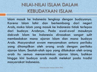 NILAI-NILAI ISLAM DALAM
           KEBUDAYAAN ISLAM
Islam masuk ke Indonesia lengkap dengan budayanya.
Karena Islam lahir dan berkembang dari negeri
Arab, maka Islam yang masuk ke Indonesia tidak terlepas
dari budaya Arabnya. Pada awal-awal masuknya
dakwah Islam ke Indonesia dirasakan sangat sulit
membedakan mana ajaran Islam dan mana budaya
Arab. Masyarakat awam menyamakan antara perilaku
yang ditampilkan oleh orang arab dengan perilaku
ajaran Islam. Seolah-olah apa yang dilakukan oleh orang
arab itu semua mencerminkan ajaran Islam, bahkan
hingga kini budaya arab masih melekat pada tradisi
masyarakat Indonesia.
                     Kebudayaan dalam Islam (PAI)
 