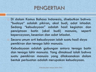 PENGERTIAN
   Di dalam Kamus Bahasa Indonesia, disebutkan bahwa:
    “budaya“ adalah pikiran, akal budi, adat istiadat.
    Sedang “kebudayaan” adalah hasil kegiatan dan
    penciptaan batin (akal budi) manusia, seperti
    kepercayaan, kesenian dan adat istiadat.
   Secara umum arti kebudayaan ialah suatu hasil daya
    pemikiran dan tenaga lahir manusia.
    Kebudayaan adalah gabungan antara tenaga batin
    dan tenaga lahir manusia. Yang dimaksud ialah bahwa
    suatu pemikiran manusia yang dilaksanakan dalam
    bentuk perbuatan adalah merupakan kebudayaan.
                      Kebudayaan dalam Islam (PAI)
 