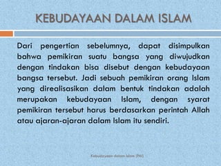 KEBUDAYAAN DALAM ISLAM
Dari pengertian sebelumnya, dapat disimpulkan
bahwa pemikiran suatu bangsa yang diwujudkan
dengan tindakan bisa disebut dengan kebudayaan
bangsa tersebut. Jadi sebuah pemikiran orang Islam
yang direalisasikan dalam bentuk tindakan adalah
merupakan kebudayaan Islam, dengan syarat
pemikiran tersebut harus berdasarkan perintah Allah
atau ajaran-ajaran dalam Islam itu sendiri.


                   Kebudayaan dalam Islam (PAI)
 