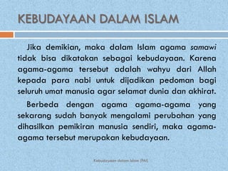 KEBUDAYAAN DALAM ISLAM
   Jika demikian, maka dalam Islam agama samawi
tidak bisa dikatakan sebagai kebudayaan. Karena
agama-agama tersebut adalah wahyu dari Allah
kepada para nabi untuk dijadikan pedoman bagi
seluruh umat manusia agar selamat dunia dan akhirat.
   Berbeda dengan agama agama-agama yang
sekarang sudah banyak mengalami perubahan yang
dihasilkan pemikiran manusia sendiri, maka agama-
agama tersebut merupakan kebudayaan.

                   Kebudayaan dalam Islam (PAI)
 