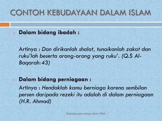 CONTOH KEBUDAYAAN DALAM ISLAM

   Dalam bidang ibadah :

    Artinya : Dan dirikanlah shalat, tunaikanlah zakat dan
    ruku’lah beserta orang-orang yang ruku’. (Q.S Al-
    Baqarah:43)

   Dalam bidang perniagaan :
    Artinya : Hendaklah kamu berniaga karena sembilan
    persen daripada rezeki itu adalah di dalam perniagaan
    (H.R. Ahmad)
                       Kebudayaan dalam Islam (PAI)
 