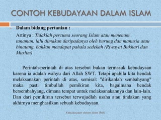 CONTOH KEBUDAYAAN DALAM ISLAM
    Dalam bidang pertanian :
     Artinya : Tidaklah percuma seorang Islam atau menenam
     tanaman, lalu dimakan daripadanya oleh burung dan manusia atau
     binatang, bahkan mendapat pahala sedekah (Riwayat Bukhari dan
     Muslim)


         Perintah-perintah di atas tersebut bukan termasuk kebudayaan
    karena ia adalah wahyu dari Allah SWT. Tetapi apabila kita hendak
    melaksanakan perintah di atas, semisal: "dirikanlah sembahyang"
    maka pasti timbullah pemikiran kita, bagaimana hendak
    bersembahyang, dimana tempat untuk melaksanakannya dan lain-lain.
    Dan dari pemikiran tersebut terwujudlah usaha atau tindakan yang
    akhirnya menghasilkan sebuah kebudayaan.
                            Kebudayaan dalam Islam (PAI)
 