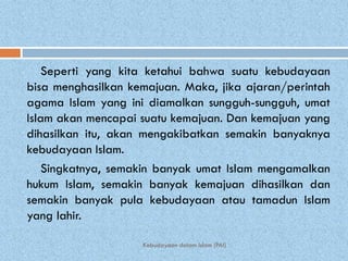Seperti yang kita ketahui bahwa suatu kebudayaan
bisa menghasilkan kemajuan. Maka, jika ajaran/perintah
agama Islam yang ini diamalkan sungguh-sungguh, umat
Islam akan mencapai suatu kemajuan. Dan kemajuan yang
dihasilkan itu, akan mengakibatkan semakin banyaknya
kebudayaan Islam.
    Singkatnya, semakin banyak umat Islam mengamalkan
hukum Islam, semakin banyak kemajuan dihasilkan dan
semakin banyak pula kebudayaan atau tamadun Islam
yang lahir.

                    Kebudayaan dalam Islam (PAI)
 