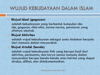 WUJUD KEBUDAYAAN DALAM ISLAM
   Wujud Ideal (gagasan)
    adalah kebudayaan yang berbentuk kumpulan ide-
    ide, gagasan, nilai-nilai, norma-norma, peraturan yang
    sifatnya abstrak.
   Wujud Aktivitas
    adalah wujud kebudayaan sebagai suatu tindakan berpola
    dari manusia dalam masyarakat.
   Wujud Artefak (benda)
    adalah wujud kebudayaan fisik yang berupa hasil dari
    aktivitas, perbuatan, dan karya semua manusia dalam
    masyarakat berupa benda-benda atau hal-hal yang dapat
    diraba, dilihat, dan didokumentasikan.

                       Kebudayaan dalam Islam (PAI)
 
